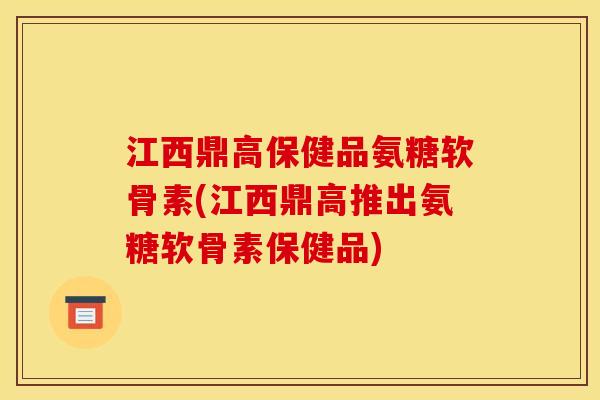 江西鼎高保健品氨糖软骨素(江西鼎高推出氨糖软骨素保健品)