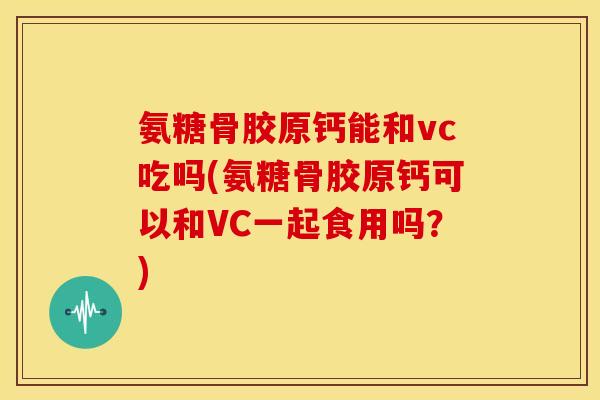 氨糖骨胶原钙能和vc吃吗(氨糖骨胶原钙可以和VC一起食用吗？)