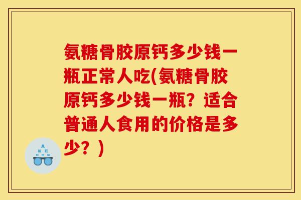 氨糖骨胶原钙多少钱一瓶正常人吃(氨糖骨胶原钙多少钱一瓶?适合普通人食用的价格是多少?) 氨糖骨胶原钙多少钱一瓶正常人吃(氨糖骨胶原钙多少钱一瓶?适合普通人食用的价格是多少?)