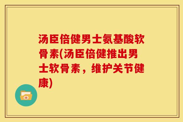 汤臣倍健男士氨基酸软骨素(汤臣倍健推出男士软骨素，维护关节健康)