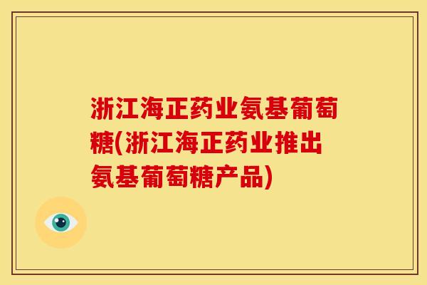 浙江海正药业氨基葡萄糖(浙江海正药业推出氨基葡萄糖产品)