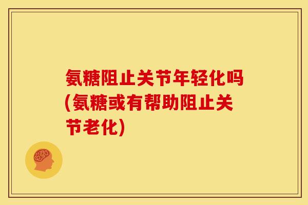 氨糖阻止关节年轻化吗(氨糖或有帮助阻止关节老化)