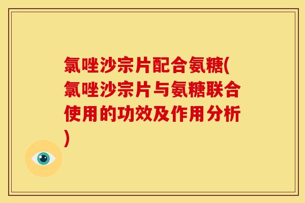 氯唑沙宗片配合氨糖(氯唑沙宗片与氨糖联合使用的功效及作用分析)