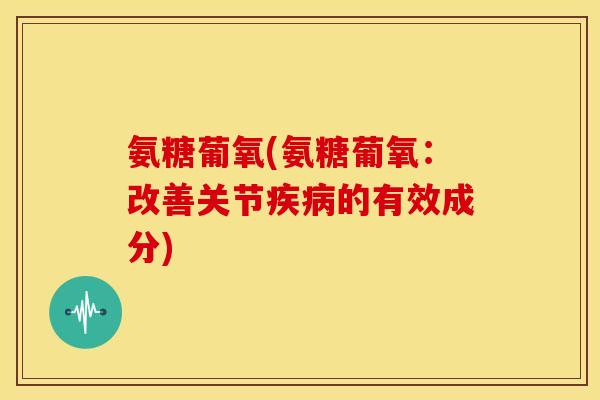 氨糖葡氧(氨糖葡氧:改善关节的有效成分) 氨糖葡氧(氨糖葡氧:改善关节的有效成分)