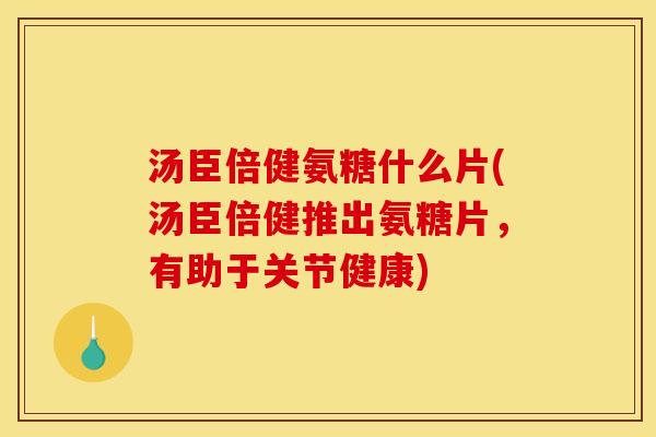 汤臣倍健氨糖什么片(汤臣倍健推出氨糖片，有助于关节健康)