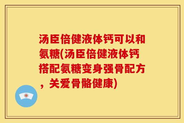 汤臣倍健液体钙可以和氨糖(汤臣倍健液体钙搭配氨糖变身强骨配方,关爱骨骼健康) 汤臣倍健液体钙可以和氨糖(汤臣倍健液体钙搭配氨糖变身强骨配方,关爱骨骼健康)