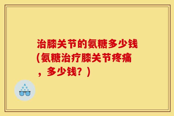 膝关节的氨糖多少钱(氨糖膝关节,多少钱?) 膝关节的氨糖多少钱(氨糖膝关节,多少钱?)