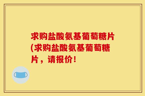 求购盐酸氨基葡萄糖片(求购盐酸氨基葡萄糖片,请报价! 求购盐酸氨基葡萄糖片(求购盐酸氨基葡萄糖片,请报价!