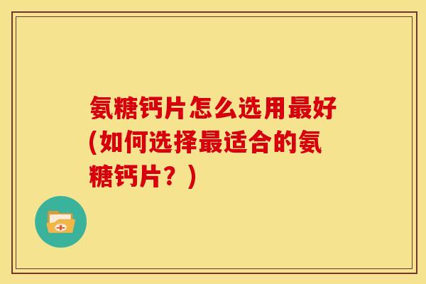 氨糖钙片怎么选用好(如何选择适合的氨糖钙片?) 氨糖钙片怎么选用好(如何选择适合的氨糖钙片?)