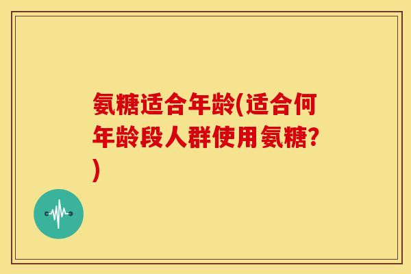 氨糖适合年龄(适合何年龄段人群使用氨糖？)
