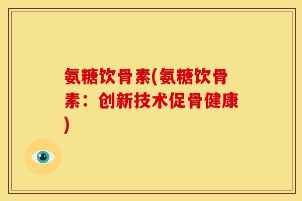 氨糖饮骨素(氨糖饮骨素：创新技术促骨健康)