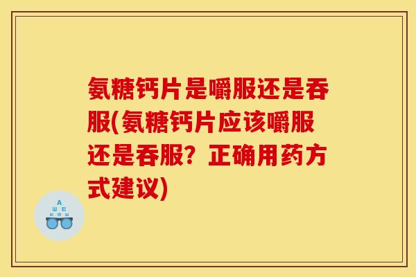 氨糖钙片是嚼服还是吞服(氨糖钙片应该嚼服还是吞服？正确用药方式建议)