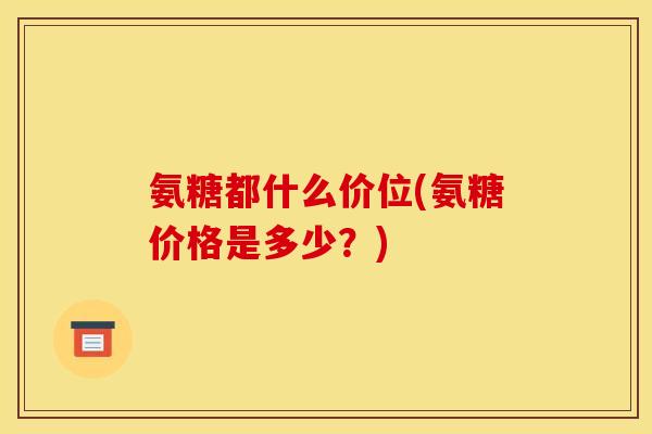 氨糖都什么价位(氨糖价格是多少?) 氨糖都什么价位(氨糖价格是多少?)