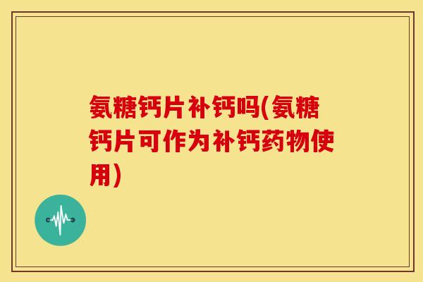 氨糖钙片补钙吗(氨糖钙片可作为补钙使用) 氨糖钙片补钙吗(氨糖钙片可作为补钙使用)
