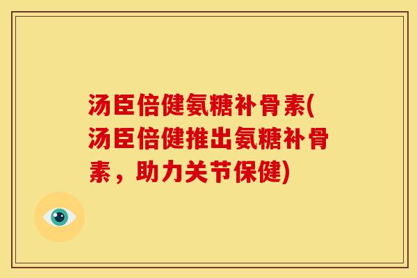 汤臣倍健氨糖补骨素(汤臣倍健推出氨糖补骨素，助力关节保健)