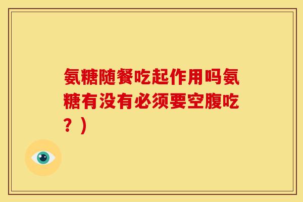 氨糖随餐吃起作用吗氨糖有没有必须要空腹吃?) 氨糖随餐吃起作用吗氨糖有没有必须要空腹吃?)