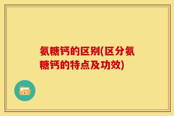 氨糖钙的区别(区分氨糖钙的特点及功效)