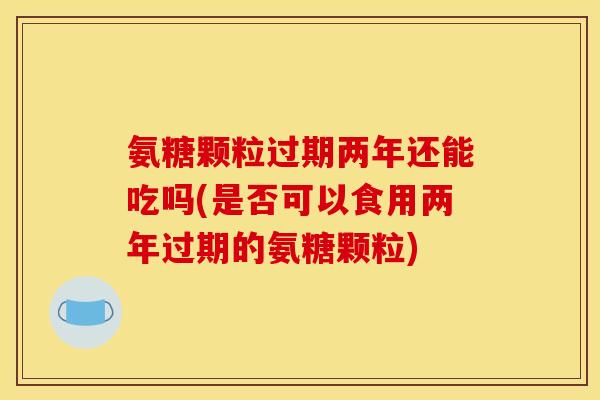 氨糖颗粒过期两年还能吃吗(是否可以食用两年过期的氨糖颗粒) 氨糖颗粒过期两年还能吃吗(是否可以食用两年过期的氨糖颗粒)