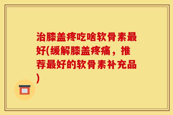 膝盖疼吃啥软骨素好(缓解膝盖,推荐好的软骨素补充品) 膝盖疼吃啥软骨素好(缓解膝盖,推荐好的软骨素补充品)