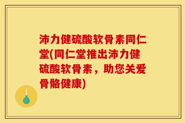 沛力健硫酸软骨素同仁堂(同仁堂推出沛力健硫酸软骨素,助您关爱骨骼健康) 沛力健硫酸软骨素同仁堂(同仁堂推出沛力健硫酸软骨素,助您关爱骨骼健康)