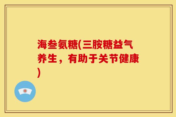 海叁氨糖(三胺糖益气养生，有助于关节健康)