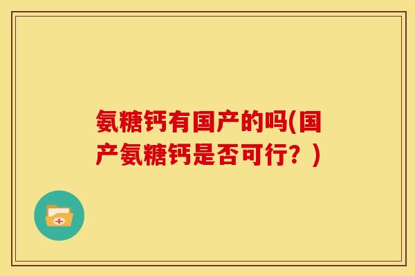 氨糖钙有国产的吗(国产氨糖钙是否可行?) 氨糖钙有国产的吗(国产氨糖钙是否可行?)