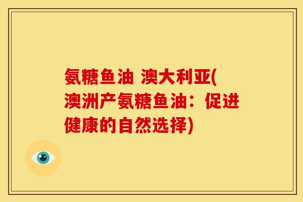 氨糖鱼油 澳大利亚(澳洲产氨糖鱼油:促进健康的自然选择) 氨糖鱼油 澳大利亚(澳洲产氨糖鱼油:促进健康的自然选择)