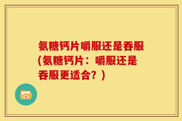 氨糖钙片嚼服还是吞服(氨糖钙片：嚼服还是吞服更适合？)