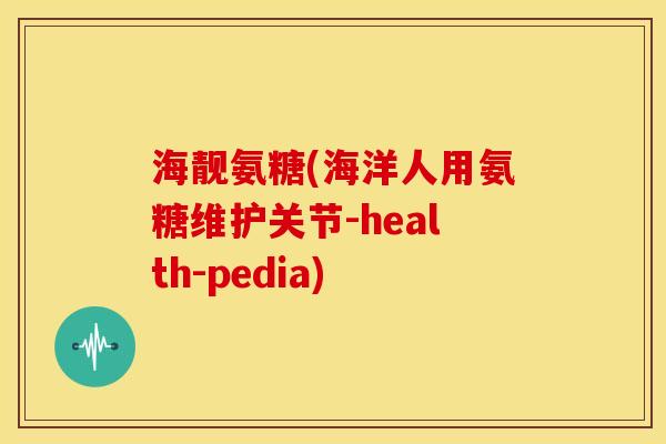 海靓氨糖(海洋人用氨糖维护关节-health-pedia)