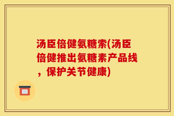 汤臣倍健氨糖索(汤臣倍健推出氨糖素产品线,保护关节健康) 汤臣倍健氨糖索(汤臣倍健推出氨糖素产品线,保护关节健康)