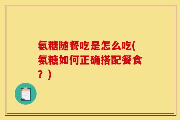 氨糖随餐吃是怎么吃(氨糖如何正确搭配餐食?) 氨糖随餐吃是怎么吃(氨糖如何正确搭配餐食?)