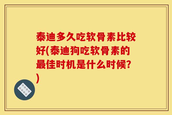 泰迪多久吃软骨素比较好(泰迪狗吃软骨素的佳时机是什么时候?) 泰迪多久吃软骨素比较好(泰迪狗吃软骨素的佳时机是什么时候?)