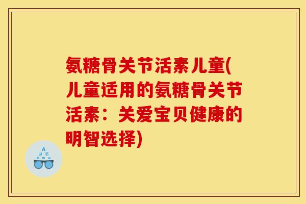 氨糖骨关节活素儿童(儿童适用的氨糖骨关节活素:关爱宝贝健康的明智选择) 氨糖骨关节活素儿童(儿童适用的氨糖骨关节活素:关爱宝贝健康的明智选择)