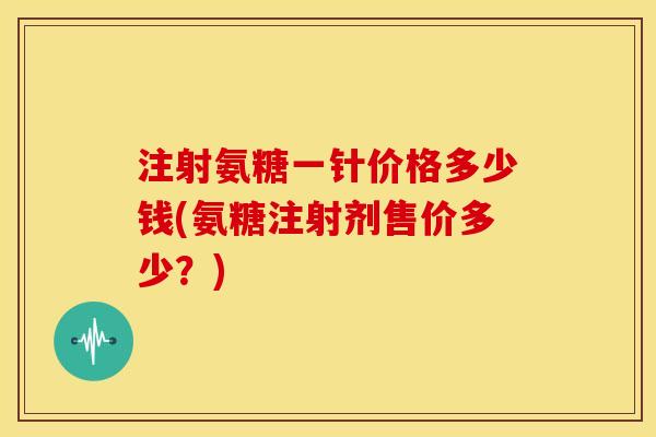 注射氨糖一针价格多少钱(氨糖注射剂售价多少?) 注射氨糖一针价格多少钱(氨糖注射剂售价多少?)