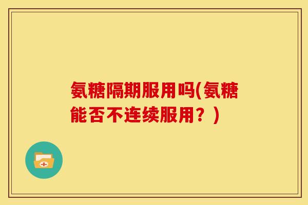 氨糖隔期服用吗(氨糖能否不连续服用？)