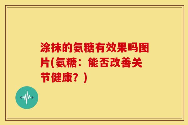 涂抹的氨糖有效果吗图片(氨糖:能否改善关节健康?) 涂抹的氨糖有效果吗图片(氨糖:能否改善关节健康?)