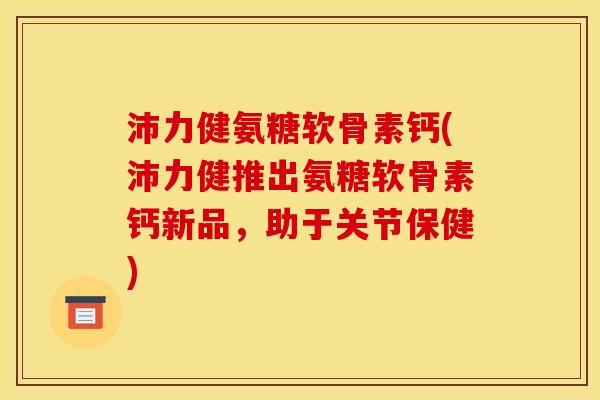 沛力健氨糖软骨素钙(沛力健推出氨糖软骨素钙新品，助于关节保健)