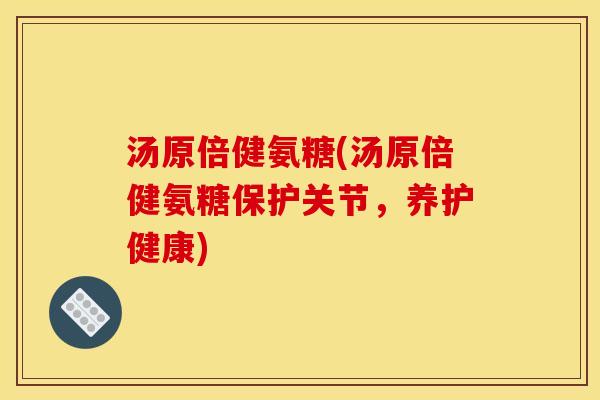 汤原倍健氨糖(汤原倍健氨糖保护关节，养护健康)