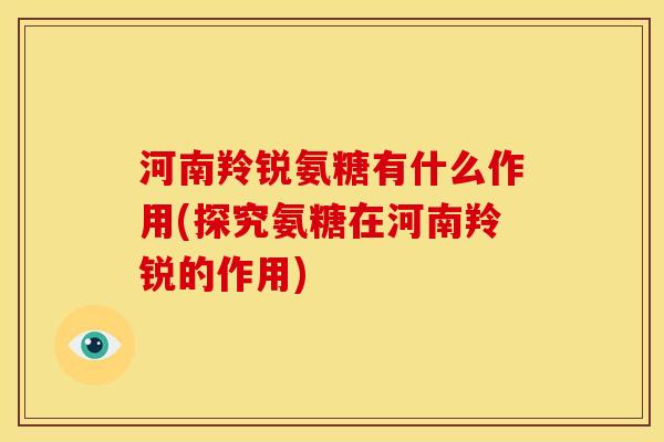 河南羚锐氨糖有什么作用(探究氨糖在河南羚锐的作用)
