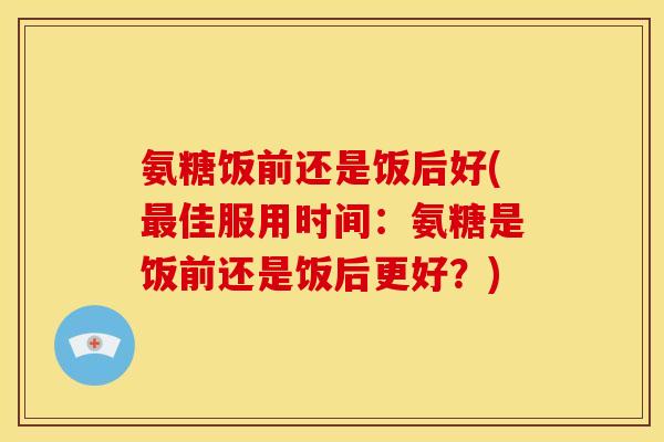 氨糖饭前还是饭后好(佳服用时间:氨糖是饭前还是饭后更好?) 氨糖饭前还是饭后好(佳服用时间:氨糖是饭前还是饭后更好?)