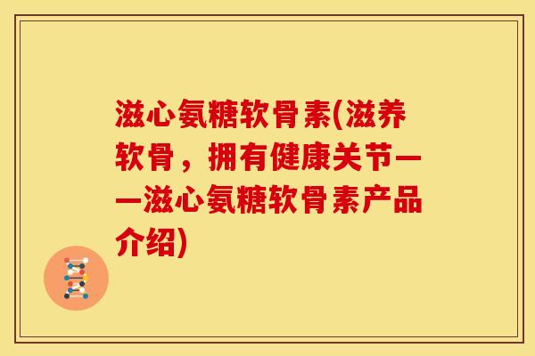 滋心氨糖软骨素(滋养软骨，拥有健康关节——滋心氨糖软骨素产品介绍)