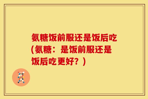氨糖饭前服还是饭后吃(氨糖:是饭前服还是饭后吃更好?) 氨糖饭前服还是饭后吃(氨糖:是饭前服还是饭后吃更好?)