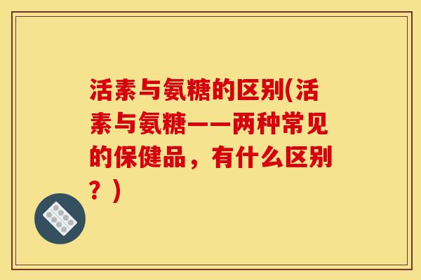 活素与氨糖的区别(活素与氨糖——两种常见的保健品,有什么区别?) 活素与氨糖的区别(活素与氨糖——两种常见的保健品,有什么区别?)