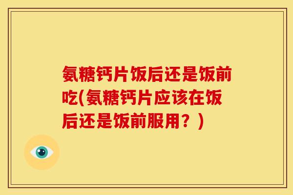 氨糖钙片饭后还是饭前吃(氨糖钙片应该在饭后还是饭前服用?) 氨糖钙片饭后还是饭前吃(氨糖钙片应该在饭后还是饭前服用?)