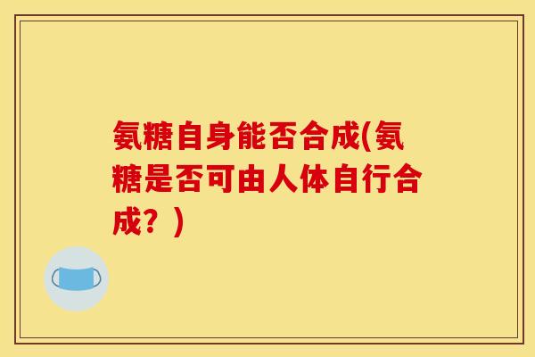 氨糖自身能否合成(氨糖是否可由人体自行合成?) 氨糖自身能否合成(氨糖是否可由人体自行合成?)