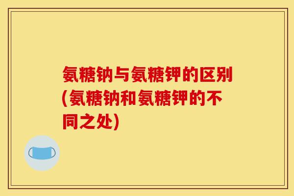 氨糖钠与氨糖钾的区别(氨糖钠和氨糖钾的不同之处)