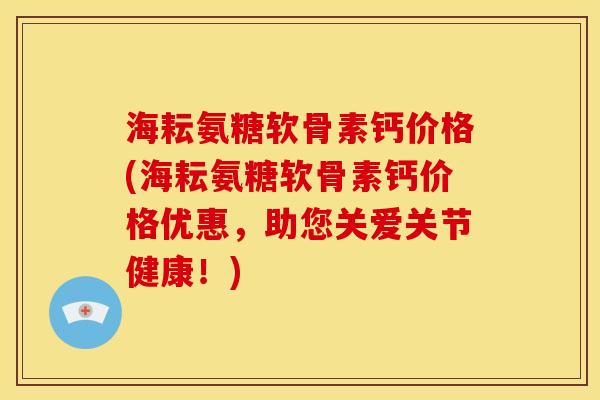 海耘氨糖软骨素钙价格(海耘氨糖软骨素钙价格优惠,助您关爱关节健康!) 海耘氨糖软骨素钙价格(海耘氨糖软骨素钙价格优惠,助您关爱关节健康!)