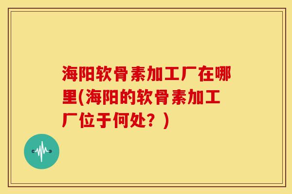 海阳软骨素加工厂在哪里(海阳的软骨素加工厂位于何处？)