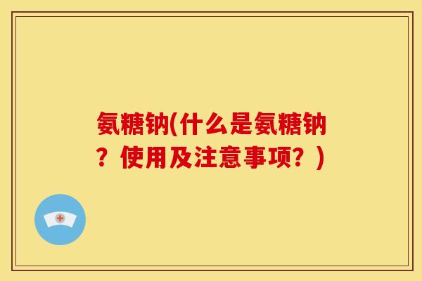 氨糖钠(什么是氨糖钠？使用及注意事项？)