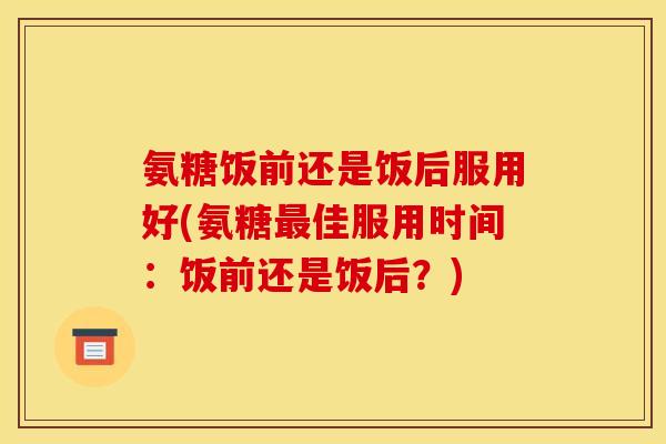 氨糖饭前还是饭后服用好(氨糖佳服用时间：饭前还是饭后？)